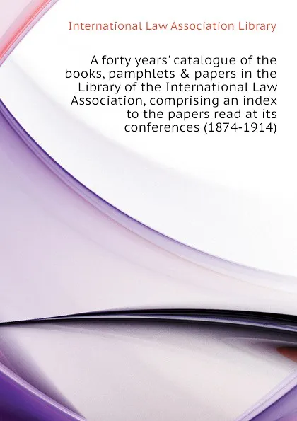 Обложка книги A forty years. catalogue of the books, pamphlets . papers in the Library of the International Law Association, comprising an index to the papers read at its conferences (1874-1914), International Law Association Library