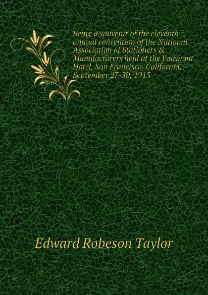 Обложка книги Being a souvenir of the eleventh annual convention of the National Association of Stationers . Manufacturers held at the Fairmont Hotel, San Francisco, California, September 27-30, 1915, Edward Robeson Taylor