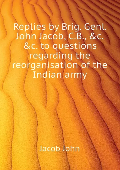 Обложка книги Replies by Brig. Genl. John Jacob, C.B., .c. .c. to questions regarding the reorganisation of the Indian army, Jacob John