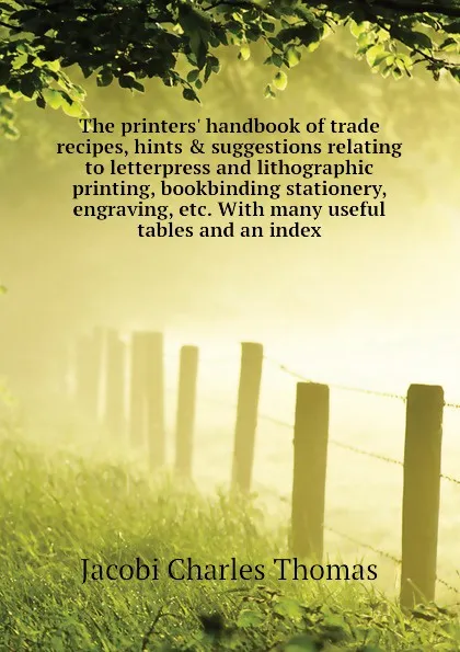 Обложка книги The printers. handbook of trade recipes, hints . suggestions relating to letterpress and lithographic printing, bookbinding stationery, engraving, etc. With many useful tables and an index, Jacobi Charles Thomas