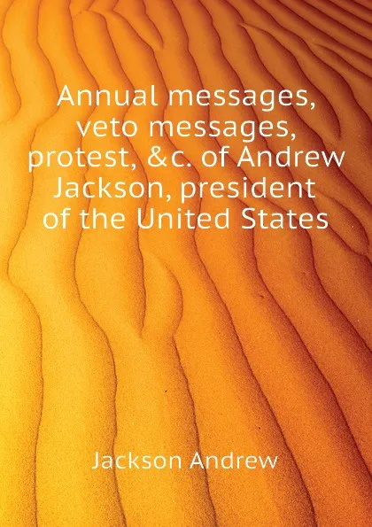 Обложка книги Annual messages, veto messages, protest, .c. of Andrew Jackson, president of the United States, Jackson Andrew