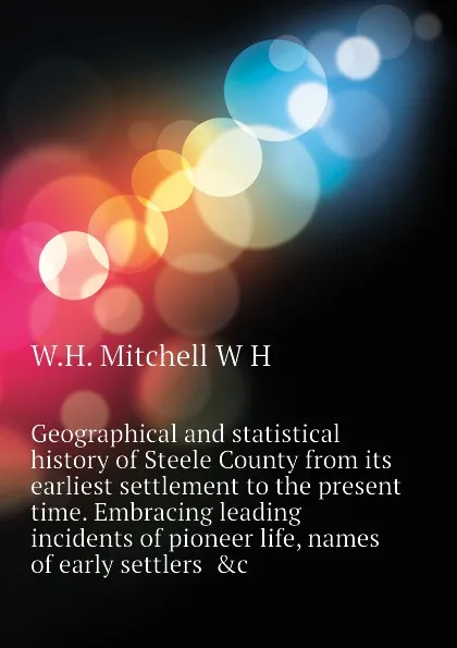 Обложка книги Geographical and statistical history of Steele County from its earliest settlement to the present time. Embracing leading incidents of pioneer life, names of early settlers  .c, W.H. Mitchell W H