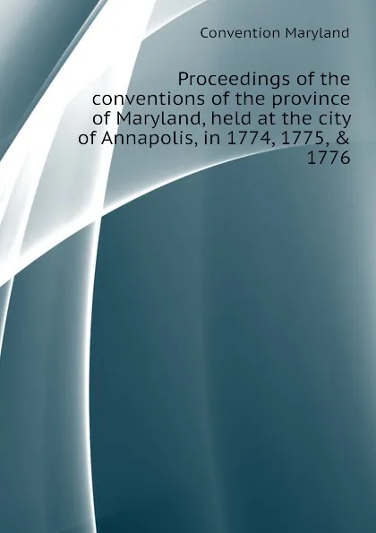 Обложка книги Proceedings of the conventions of the province of Maryland, held at the city of Annapolis, in 1774, 1775, . 1776, Convention Maryland