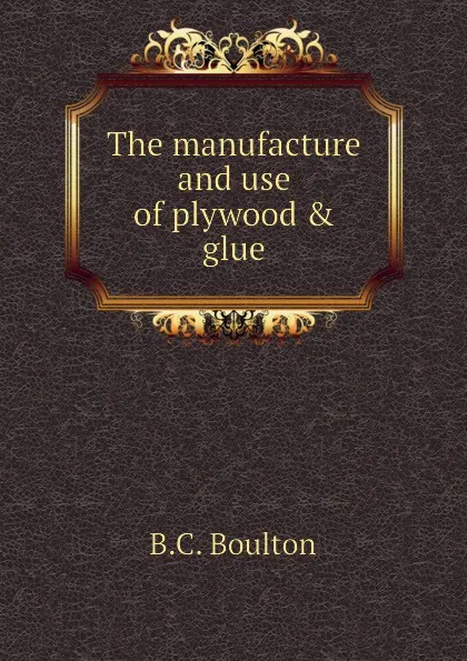 Обложка книги The manufacture and use of plywood . glue, B.C. Boulton