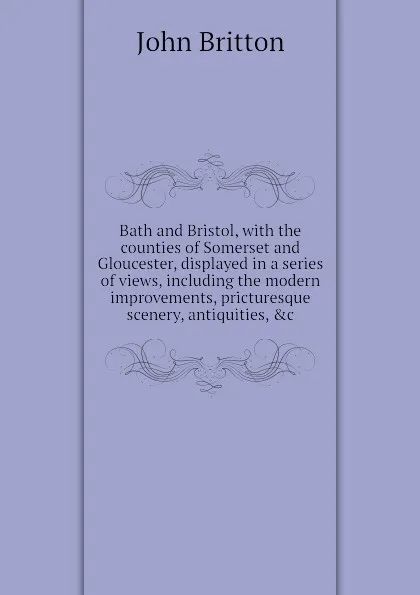 Обложка книги Bath and Bristol, with the counties of Somerset and Gloucester, displayed in a series of views, including the modern improvements, pricturesque scenery, antiquities, .c, John Britton