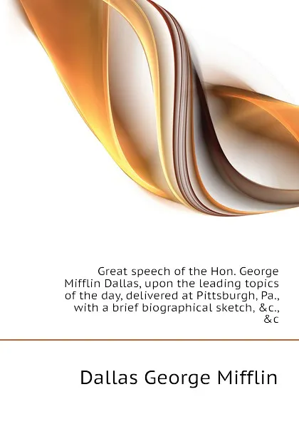 Обложка книги Great speech of the Hon. George Mifflin Dallas, upon the leading topics of the day, delivered at Pittsburgh, Pa., with a brief biographical sketch, .c., .c, Dallas George Mifflin