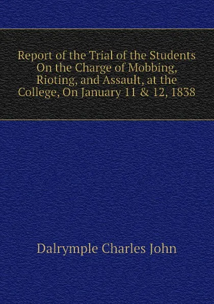 Обложка книги Report of the Trial of the Students On the Charge of Mobbing, Rioting, and Assault, at the College, On January 11 . 12, 1838, Dalrymple Charles John