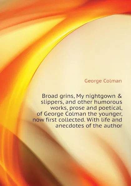 Обложка книги Broad grins, My nightgown . slippers, and other humorous works, prose and poetical, of George Colman the younger, now first collected. With life and anecdotes of the author, Colman George