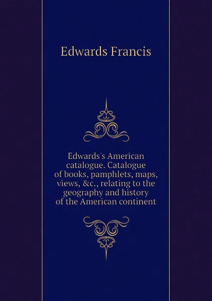 Обложка книги Edwards.s American catalogue. Catalogue of books, pamphlets, maps, views, .c., relating to the geography and history of the American continent, Edwards Francis