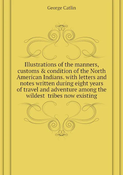 Обложка книги Illustrations of the manners, customs . condition of the North American Indians. with letters and notes written during eight years of travel and adventure among the wildest  tribes now existing, George Catlin