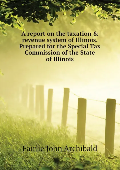 Обложка книги A report on the taxation . revenue system of Illinois. Prepared for the Special Tax Commission of the State of Illinois, Fairlie John Archibald