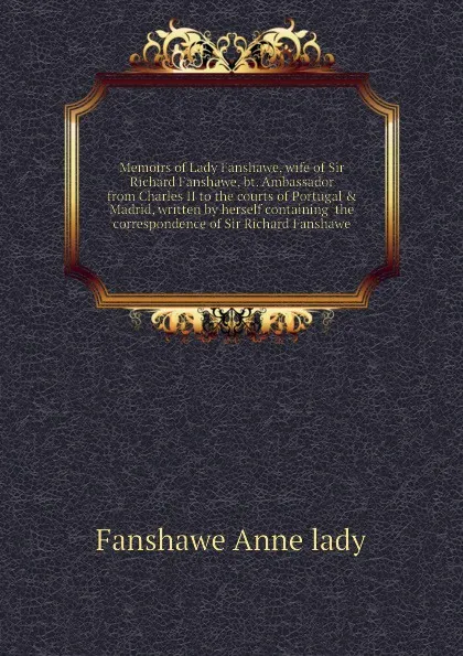 Обложка книги Memoirs of Lady Fanshawe, wife of Sir Richard Fanshawe, bt. Ambassador from Charles II to the courts of Portugal . Madrid, written by herself containing  the correspondence of Sir Richard Fanshawe, Fanshawe Anne lady