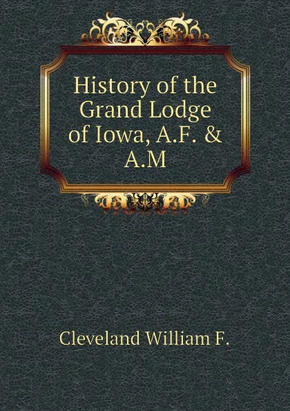 Обложка книги History of the Grand Lodge of Iowa, A.F. . A.M, Cleveland William F.