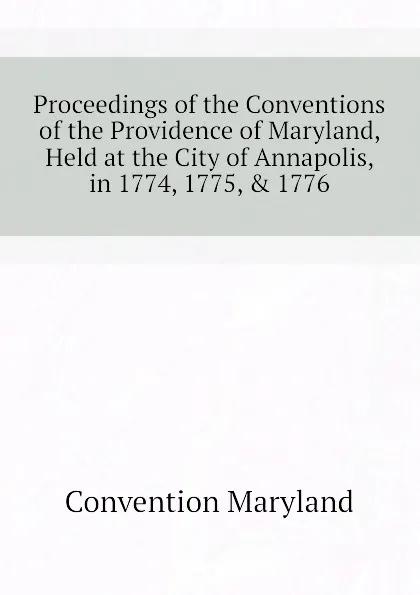 Обложка книги Proceedings of the Conventions of the Providence of Maryland, Held at the City of Annapolis, in 1774, 1775, . 1776, Convention Maryland