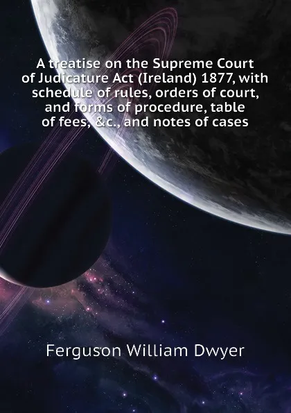 Обложка книги A treatise on the Supreme Court of Judicature Act (Ireland) 1877, with schedule of rules, orders of court, and forms of procedure, table of fees, .c., and notes of cases, Ferguson William Dwyer