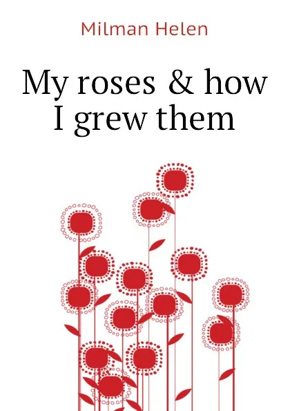 Обложка книги My roses . how I grew them, Milman Helen