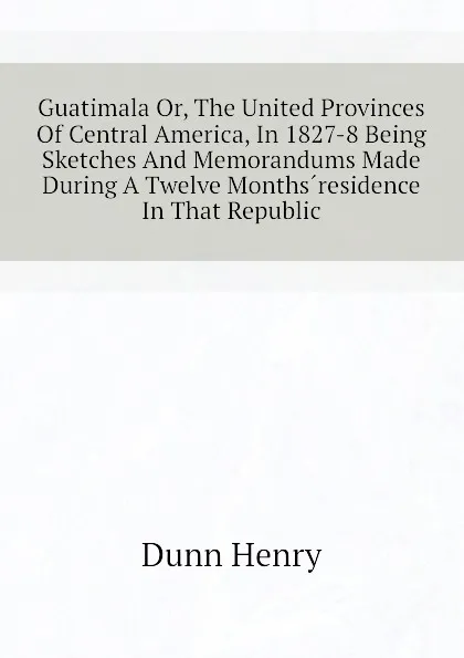 Обложка книги Guatimala Or, The United Provinces Of Central America, In 1827-8 Being Sketches And Memorandums Made During A Twelve Months.residence In That Republic, Dunn Henry