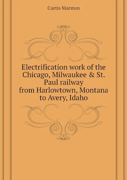 Обложка книги Electrification work of the Chicago, Milwaukee . St. Paul railway from Harlowtown, Montana to Avery, Idaho, Curtis Marston