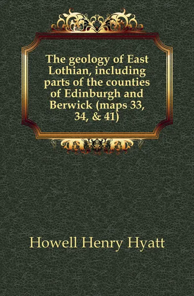 Обложка книги The geology of East Lothian, including parts of the counties of Edinburgh and Berwick (maps 33, 34, . 41), Howell Henry Hyatt