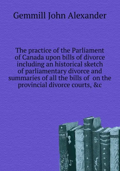 Обложка книги The practice of the Parliament of Canada upon bills of divorce including an historical sketch of parliamentary divorce and summaries of all the bills of  on the provincial divorce courts, .c, Gemmill John Alexander