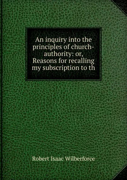 Обложка книги An inquiry into the principles of church-authority: or, Reasons for recalling my subscription to th, Robert Isaac Wilberforce