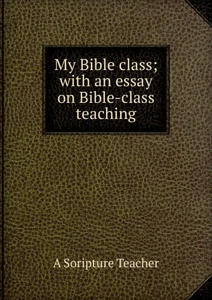 Обложка книги My Bible class; with an essay on Bible-class teaching, A Soripture Teacher