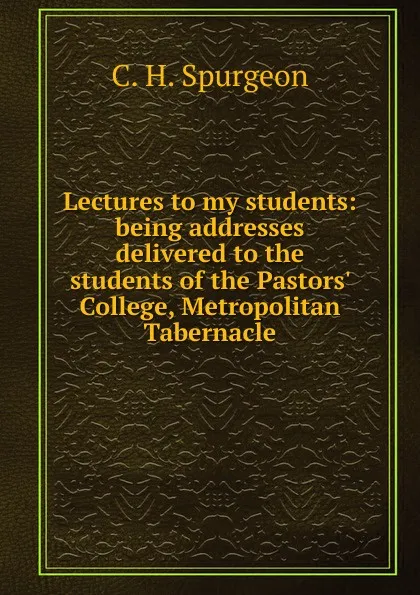 Обложка книги Lectures to my students: being addresses delivered to the students of the Pastors. College, Metropolitan Tabernacle, C. H. Spurgeon