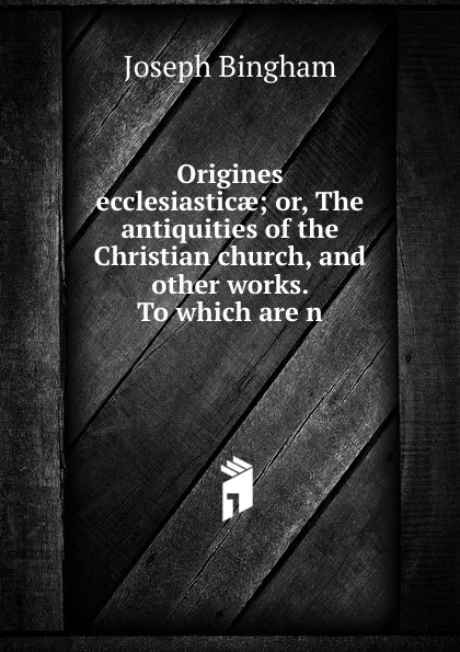 Обложка книги Origines ecclesiasticae; or, The antiquities of the Christian church, and other works. To which are n, Joseph Bingham