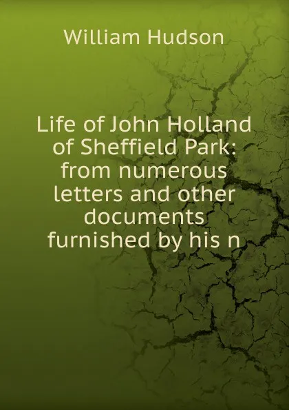 Обложка книги Life of John Holland of Sheffield Park: from numerous letters and other documents furnished by his n, William Hudson