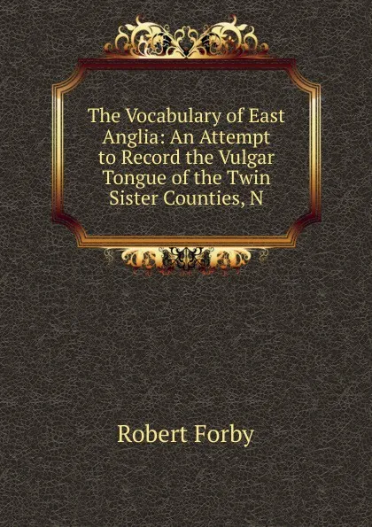 Обложка книги The Vocabulary of East Anglia: An Attempt to Record the Vulgar Tongue of the Twin Sister Counties, N, Robert Forby