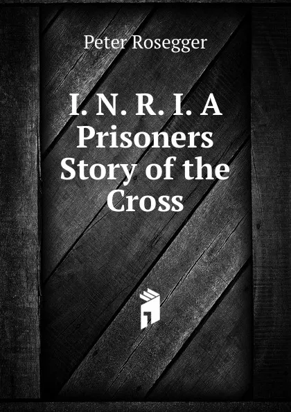 Обложка книги I. N. R. I. A Prisoners Story of the Cross, P. Rosegger
