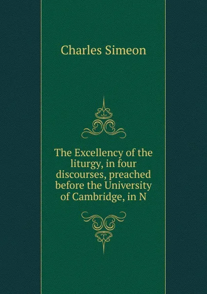 Обложка книги The Excellency of the liturgy, in four discourses, preached before the University of Cambridge, in N, Charles Simeon