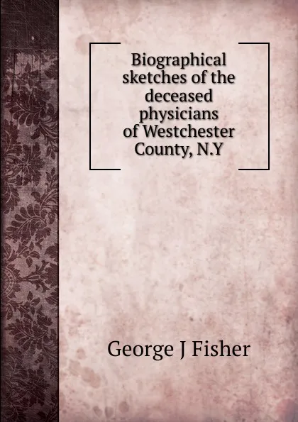 Обложка книги Biographical sketches of the deceased physicians of Westchester County, N.Y, George J Fisher