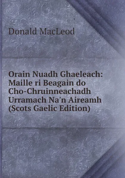 Обложка книги Orain Nuadh Ghaeleach: Maille ri Beagain do Cho-Chruinneachadh Urramach Na.n Aireamh (Scots Gaelic Edition), Donald MacLeod