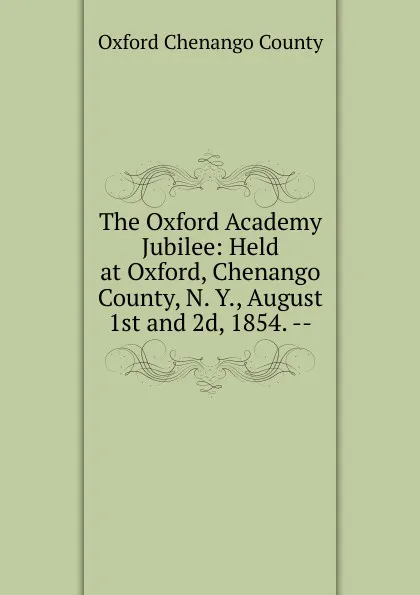 Обложка книги The Oxford Academy Jubilee: Held at Oxford, Chenango County, N. Y., August 1st and 2d, 1854. --, Oxford Chenango County