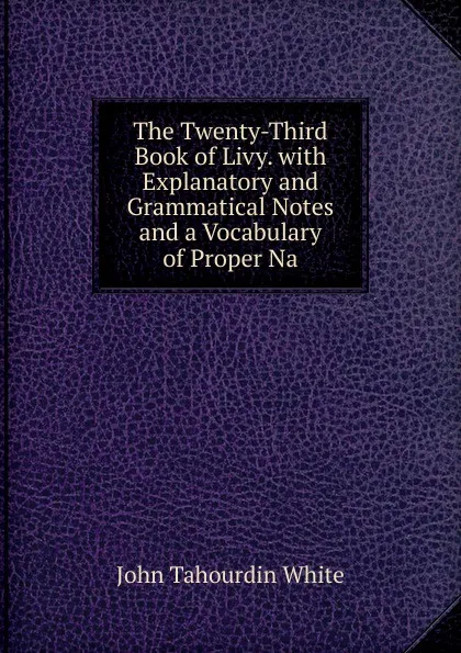 Обложка книги The Twenty-Third Book of Livy. with Explanatory and Grammatical Notes and a Vocabulary of Proper Na, John Tahourdin White