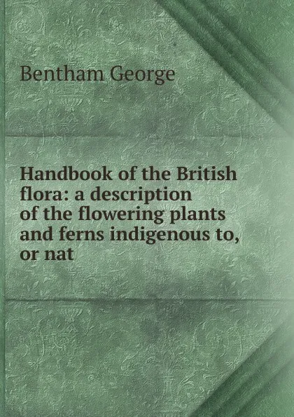 Обложка книги Handbook of the British flora: a description of the flowering plants and ferns indigenous to, or nat, Bentham George