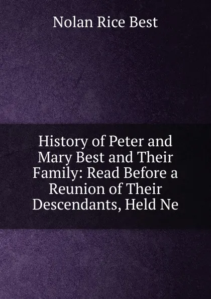 Обложка книги History of Peter and Mary Best and Their Family: Read Before a Reunion of Their Descendants, Held Ne, Nolan Rice Best