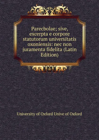 Обложка книги Parecbolae; sive, excerpta e corpore statutorum universitatis oxoniensis: nec non juramenta fidelita (Latin Edition), University of Oxford Unive of Oxford