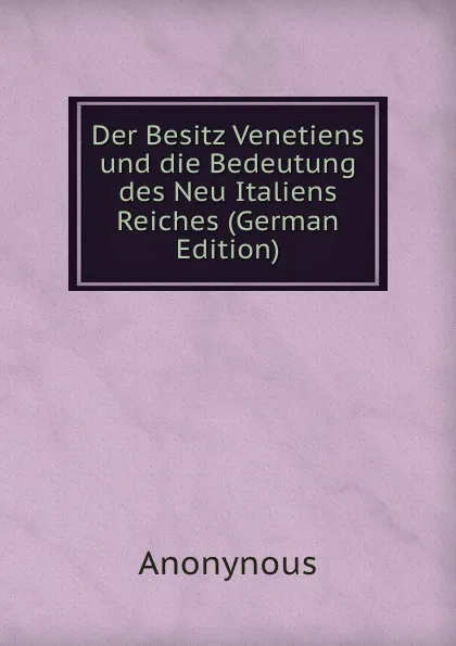 Обложка книги Der Besitz Venetiens und die Bedeutung des Neu Italiens Reiches (German Edition), Anonynous