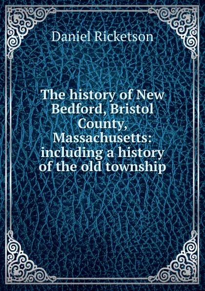 Обложка книги The history of New Bedford, Bristol County, Massachusetts: including a history of the old township, Daniel Ricketson