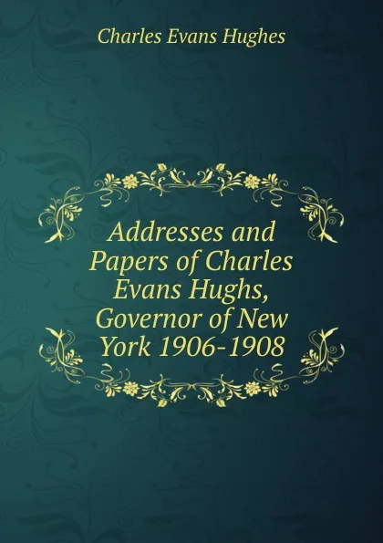 Обложка книги Addresses and Papers of Charles Evans Hughs, Governor of New York 1906-1908, Charles Evans Hughes