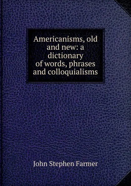 Обложка книги Americanisms, old and new: a dictionary of words, phrases and colloquialisms, Farmer John Stephen