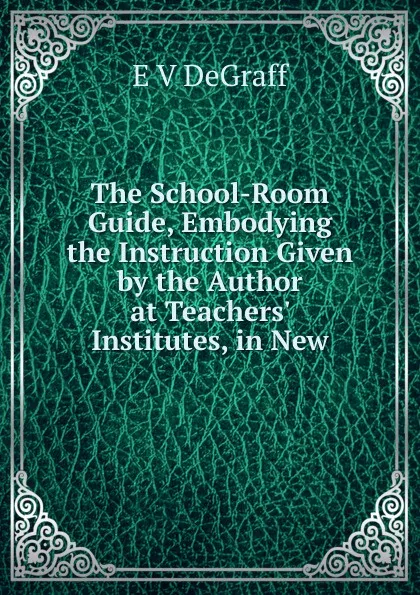 Обложка книги The School-Room Guide, Embodying the Instruction Given by the Author at Teachers. Institutes, in New, E V DeGraff