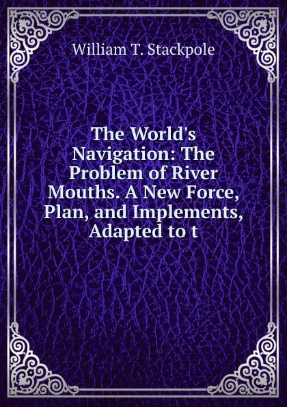 Обложка книги The World.s Navigation: The Problem of River Mouths. A New Force, Plan, and Implements, Adapted to t, William T. Stackpole