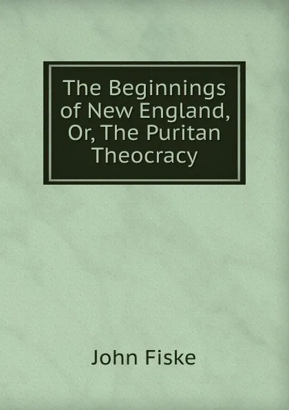 Обложка книги The Beginnings of New England, Or, The Puritan Theocracy, John Fiske