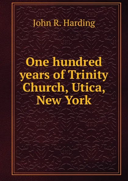 Обложка книги One hundred years of Trinity Church, Utica, New York, John R. Harding