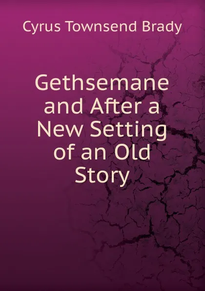 Обложка книги Gethsemane and After a New Setting of an Old Story, Cyrus Townsend Brady