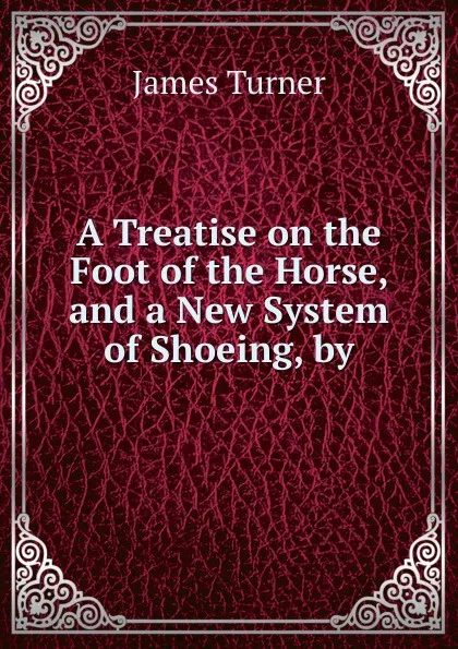 Обложка книги A Treatise on the Foot of the Horse, and a New System of Shoeing, by., James Turner