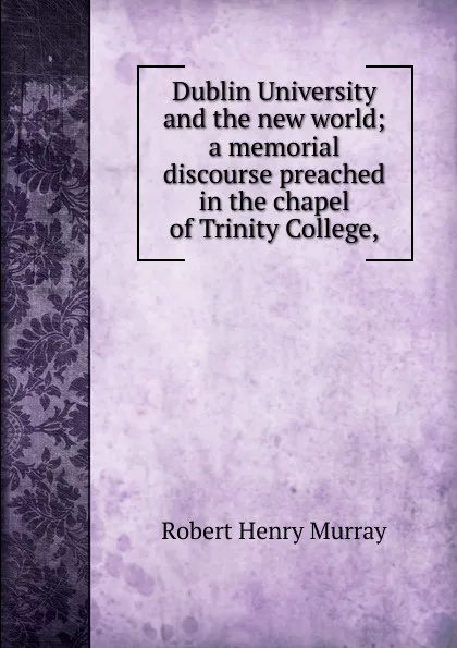 Обложка книги Dublin University and the new world; a memorial discourse preached in the chapel of Trinity College,, Robert Henry Murray